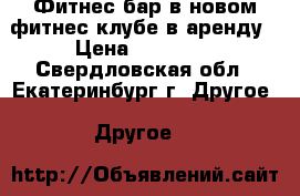 Фитнес бар в новом фитнес клубе в аренду › Цена ­ 12 000 - Свердловская обл., Екатеринбург г. Другое » Другое   